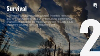 15
Survival
Si afferma la consapevolezza del carattere finito delle risorse (e
della loro scarsità) che dà vita a un ambientalismo di emergenza:
prodotti scelti sulla base dell'impatto ambientale, no-waste e auto-
produzione casalinga rientrano in questo trend.
 