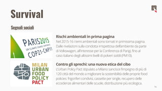 16
Survival
Rischi ambientali in prima pagina
Nel 2015-16 i temi ambientali sono tornati in primissima pagina.
Dalle rivelazioni sulla condotta irrispettosa dell’ambiente da parte
di Volkswagen, all'interesse per la Conferenza di Parigi, fino al
caso italiano degli altissimi livelli di polveri sottili (PM10).
Contro gli sprechi: una nuova etica del cibo
L'Urban Policy Pact stipulato a Milano sancisce l’impegno di più di
120 città del mondo a migliorare la sostenibilità delle proprie food
policies: frigoriferi condivisi, cassette per single, recupero delle
eccedenze alimentari delle scuole, distribuzione più ecologica.
Segnali sociali
 
