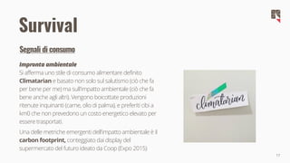 17
Survival
Segnali di consumo
Impronta ambientale
Si afferma uno stile di consumo alimentare definito
Climatarian e basato non solo sul salutismo (ciò che fa
per bene per me) ma sull'impatto ambientale (ciò che fa
bene anche agli altri). Vengono boicottate produzioni
ritenute inquinanti (carne, olio di palma), e preferiti cibi a
km0 che non prevedono un costo energetico elevato per
essere trasportati.
Una delle metriche emergenti dell'impatto ambientale è il
carbon footprint, conteggiato dai display del
supermercato del futuro ideato da Coop (Expo 2015)
 