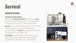 18
Survival
Segnali di consumo
No waste / Zero sprechi
Il concept di cucina per il 2025 immaginato da Ikea è
di soli scaffali vista, ricicla le acque e ha un liofilizzatore,
per conservare a lungo i cibi. Non ha un frigorifero.
Silo 39 è il primo ristorante no waste in UK. Cibo a km0
e avanzi trasformati in compost e restituiti agli
agricoltori/fornitori. Instock ad Amsterdam usa solo cibi
"brutti ma buoni" scartati dalla GDO.
Food fight è il sistema di ICA, GDO svedese che una
volta passata la carta fedeltà memorizza i prodotti
acquistati e via app notifica cosa sta per scadere.
 
