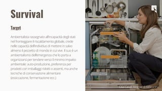 19
Survival
Target
Ambientalista rassegnato all’incapacità degli stati
nel fronteggiare il riscaldamento globale, crede
nelle capacità dell’individuo di mettere in salvo
almeno il pezzetto di mondo in cui vive. Il suo è un
ambientalismo dell’emergenza che lo porta a
organizzarsi per tendere verso il minimo impatto
ambientale: auto-produzione, preferenza per
prodotti con imballaggi ridotti o assenti, ma anche
tecniche di conservazione alimentare
(essiccazione, fermentazione ecc.)
Lisa Casali, blogger di Ecocucina
 