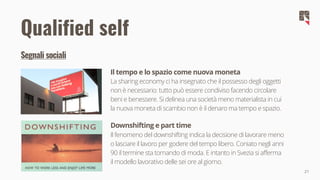 21
Il tempo e lo spazio come nuova moneta
La sharing economy ci ha insegnato che il possesso degli oggetti
non è necessario: tutto può essere condiviso facendo circolare
beni e benessere. Si delinea una società meno materialista in cui
la nuova moneta di scambio non è il denaro ma tempo e spazio.
Downshifting e part time
Il fenomeno del downshifting indica la decisione di lavorare meno
o lasciare il lavoro per godere del tempo libero. Coniato negli anni
90 il termine sta tornando di moda. E intanto in Svezia si afferma
il modello lavorativo delle sei ore al giorno.
Qualified self
Segnali sociali
 