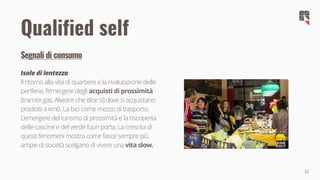 22
Qualified self
Segnali di consumo
Isole di lentezza
Il ritorno alla vita di quartiere e la rivalutazione delle
periferie, l'emergere degli acquisti di prossimità
(tramite gas, Alveare che dice sì) dove si acquistano
prodotti a km0. La bici come mezzo di trasporto.
L'emergere del turismo di prossimità e la riscoperta
delle cascine e del verde fuori porta. La crescita di
questi fenomeni mostra come fasce sempre più
ampie di società scelgano di vivere una vita slow.
 