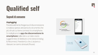 23
Segnali di consumo
Unplugging
Paradossalmente l'esigenza di disconnessione
si realizza spesso attraverso lo strumento che
più di tutti cui tiene connessi: lo smartphone.
Si moltiplicano le app che disconnettono lo
smartphone dalla rete a un dato orario
suggerendoci di dedicarci a noi stessi (Unplug
& Reconnect, Freedom) o che ci aiutano a
rilassarci se siamo stressati (Pause).
Qualified self
 