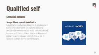 24
Qualified self
Segnali di consumo
Tempo libero = qualità della vita
Luxottica ha trasformato il premio di produzione in
banca ore. I dipendenti se vogliono possono
decidere se convertire tutto o una percentuale del
loro premio in tempo libero. Non solo. I lavoratori
potranno anche donare le loro ferie o le ore di
riposo ai colleghi che ne hanno bisogno.
 