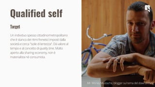 25
Target
Un individuo spesso cittadino/metropolitano
che è stanco dei ritmi frenetici imposti dalla
società e cerca "isole di lentezza". Dà valore al
tempo e al concetto di quality time. Molto
aperto alla sharing economy, non è
materialista né consumista.
Qualified self
Mr. Money Mustache, blogger sul tema del downshifting
 