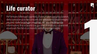 9
Life curator
Per limitare l'overload cognitivo, i consumatori cercano curatori
della conoscenza e dei consumi che selezionino cosa è meglio
per loro: dalle tecnologie predittive, alle app che filtrano le
informazioni, fino ai brand con gamme di prodotto ristrette ed
essenziali. Perché in un mondo semplice si vive meglio.
 