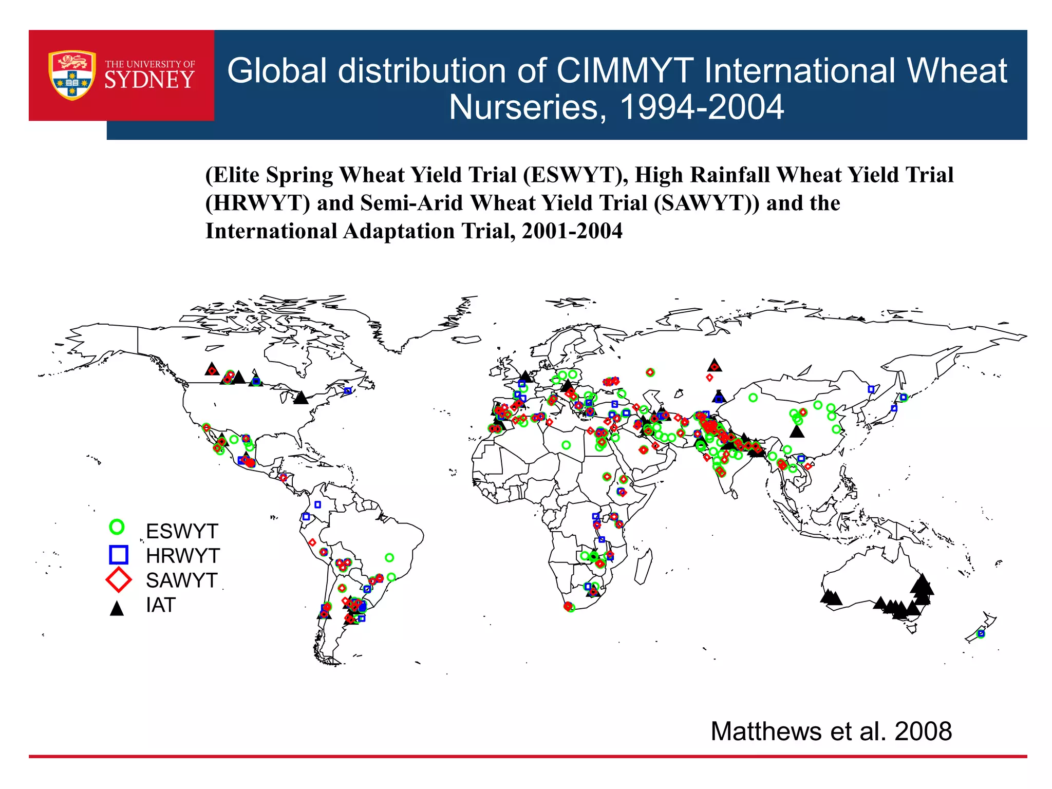 Global distribution of CIMMYT International Wheat
Nurseries, 1994-2004
ESWYT
HRWYT
SAWYT
IAT
(Elite Spring Wheat Yield Trial (ESWYT), High Rainfall Wheat Yield Trial
(HRWYT) and Semi-Arid Wheat Yield Trial (SAWYT)) and the
International Adaptation Trial, 2001-2004
Matthews et al. 2008
 