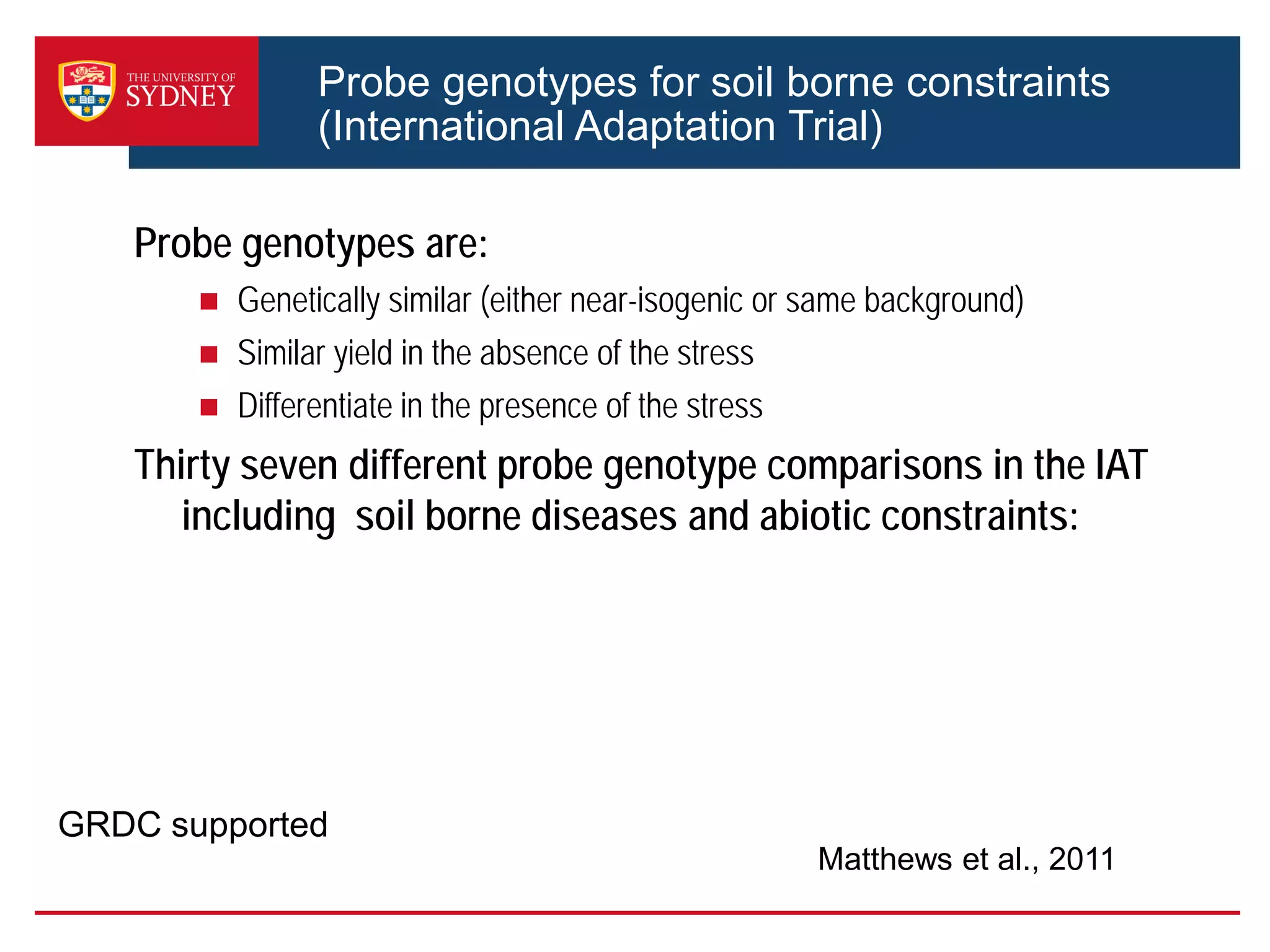 Probe genotypes for soil borne constraints
(International Adaptation Trial)
Probe genotypes are:
 Genetically similar (either near-isogenic or same background)
 Similar yield in the absence of the stress
 Differentiate in the presence of the stress
Thirty seven different probe genotype comparisons in the IAT
including soil borne diseases and abiotic constraints:
Matthews et al., 2011
GRDC supported
 