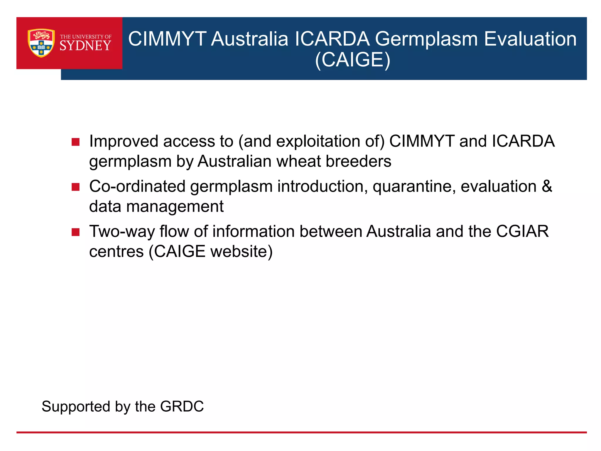 CIMMYT Australia ICARDA Germplasm Evaluation
(CAIGE)
 Improved access to (and exploitation of) CIMMYT and ICARDA
germplasm by Australian wheat breeders
 Co-ordinated germplasm introduction, quarantine, evaluation &
data management
 Two-way flow of information between Australia and the CGIAR
centres (CAIGE website)
Supported by the GRDC
 