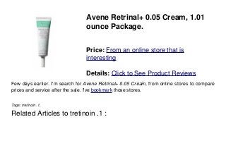Avene Retrinal+ 0.05 Cream, 1.01
ounce Package.
Price: From an online store that is
interesting
Details: Click to See Product Reviews
Few days earlier. I'm search for Avene Retrinal+ 0.05 Cream, from online stores to compare
prices and service after the sale. I've bookmark those stores.
Tags: tretinoin .1,
Related Articles to tretinoin .1 :
 
