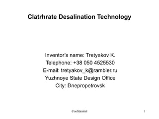 Confidential 1
Clatrhrate Desalination Technology
Inventor’s name: Tretyakov K.
Telephone: +38 050 4525530
E-mail: tretyakov_k@rambler.ru
Yuzhnoye State Design Office
City: Dnepropetrovsk
 