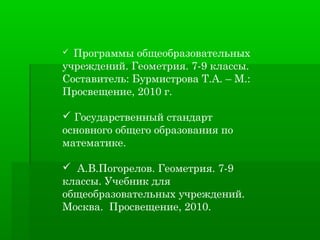  Программы общеобразовательных
учреждений. Геометрия. 7-9 классы.
Составитель: Бурмистрова Т.А. – М.:
Просвещение, 2010 г.

 Государственный стандарт
основного общего образования по
математике.

 А.В.Погорелов. Геометрия. 7-9
классы. Учебник для
общеобразовательных учреждений.
Москва. Просвещение, 2010.
 