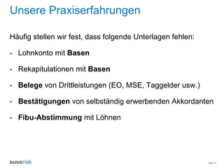 Seite 10
Unsere Praxiserfahrungen
Häufig stellen wir fest, dass folgende Unterlagen fehlen:
- Lohnkonto mit Basen
- Rekapitulationen mit Basen
- Belege von Drittleistungen (EO, MSE, Taggelder usw.)
- Bestätigungen von selbständig erwerbenden Akkordanten
- Fibu-Abstimmung mit Löhnen
 