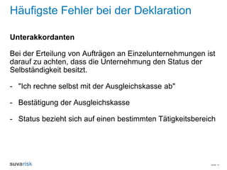 Seite 14
Häufigste Fehler bei der Deklaration
Unterakkordanten
Bei der Erteilung von Aufträgen an Einzelunternehmungen ist
darauf zu achten, dass die Unternehmung den Status der
Selbständigkeit besitzt.
- "Ich rechne selbst mit der Ausgleichskasse ab"
- Bestätigung der Ausgleichskasse
- Status bezieht sich auf einen bestimmten Tätigkeitsbereich
 