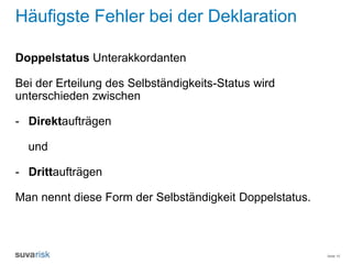 Seite 15
Häufigste Fehler bei der Deklaration
Doppelstatus Unterakkordanten
Bei der Erteilung des Selbständigkeits-Status wird
unterschieden zwischen
- Direktaufträgen
und
- Drittaufträgen
Man nennt diese Form der Selbständigkeit Doppelstatus.
 