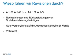 Seite 2
Wieso führen wir Revisionen durch?
- Art. 68 AHVG bzw. Art. 162 AHVV
- Nachzahlungen und Rückerstattungen von
Sozialversicherungsbeiträgen
- Gute Vorbereitung auf die Arbeitgeberkontrolle ist wichtig
- Vollmacht
 