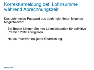 Seite 22
Korrekturmeldung def. Lohnsumme
während Abrechnungszeit
Das Lohnmelde-Passwort aus eLohn gibt Ihnen folgende
Möglichkeiten:
- Bei Bedarf können Sie Ihre Lohndeklaration für definitive
Prämien 2016 korrigieren
- Neues Passwort bei jeder Übermittlung
 