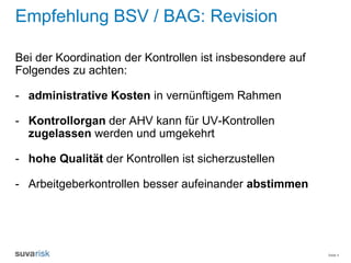 Seite 4
Empfehlung BSV / BAG: Revision
Bei der Koordination der Kontrollen ist insbesondere auf
Folgendes zu achten:
- administrative Kosten in vernünftigem Rahmen
- Kontrollorgan der AHV kann für UV-Kontrollen
zugelassen werden und umgekehrt
- hohe Qualität der Kontrollen ist sicherzustellen
- Arbeitgeberkontrollen besser aufeinander abstimmen
 
