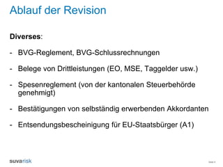 Seite 9
Ablauf der Revision
Diverses:
- BVG-Reglement, BVG-Schlussrechnungen
- Belege von Drittleistungen (EO, MSE, Taggelder usw.)
- Spesenreglement (von der kantonalen Steuerbehörde
genehmigt)
- Bestätigungen von selbständig erwerbenden Akkordanten
- Entsendungsbescheinigung für EU-Staatsbürger (A1)
 