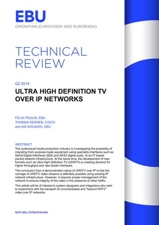 tech.ebu.ch/techreview 
Q2 2014 
ULTRA HIGH DEFINITION TV OVER IP NETWORKS 
FELIX POULIN, EBU 
THOMAS KERNEN, CISCO 
and ADI KOUADIO, EBU 
ABSTRACT 
The audiovisual media production industry is investigating the possibility of migrating from purpose-made equipment using speciality interfaces such as Serial Digital Interfaces (SDI) and AES3 digital audio, to an IT-based packet network infrastructure. At the same time, the development of new formats such as Ultra High Definition TV (UHDTV) is creating demand for higher throughput and new studio interfaces. 
The conclusion from a demonstration setup of UHDTV over IP is that the carriage of UHDTV video streams is definitely possible using existing IP network infrastructure. However, it requires proper management of the network to ensure integrity of the video in the presence of other traffic. 
This article will be of interest to system designers and integrators who wish to experiment with the transport of uncompressed and “beyond HDTV” video over IP networks.  