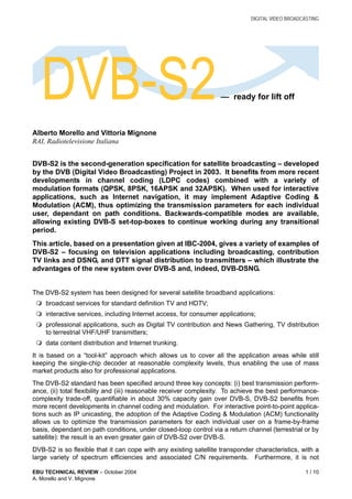 DIGITAL VIDEO BROADCASTING
EBU TECHNICAL REVIEW – October 2004 1 / 10
A. Morello and V. Mignone
Alberto Morello and Vittoria Mignone
RAI, Radiotelevisione Italiana
DVB-S2 is the second-generation specification for satellite broadcasting – developed
by the DVB (Digital Video Broadcasting) Project in 2003. It benefits from more recent
developments in channel coding (LDPC codes) combined with a variety of
modulation formats (QPSK, 8PSK, 16APSK and 32APSK). When used for interactive
applications, such as Internet navigation, it may implement Adaptive Coding &
Modulation (ACM), thus optimizing the transmission parameters for each individual
user, dependant on path conditions. Backwards-compatible modes are available,
allowing existing DVB-S set-top-boxes to continue working during any transitional
period.
This article, based on a presentation given at IBC-2004, gives a variety of examples of
DVB-S2 – focusing on television applications including broadcasting, contribution
TV links and DSNG, and DTT signal distribution to transmitters – which illustrate the
advantages of the new system over DVB-S and, indeed, DVB-DSNG.
The DVB-S2 system has been designed for several satellite broadband applications:
 broadcast services for standard definition TV and HDTV;
 interactive services, including Internet access, for consumer applications;
 professional applications, such as Digital TV contribution and News Gathering, TV distribution
to terrestrial VHF/UHF transmitters;
 data content distribution and Internet trunking.
It is based on a “tool-kit” approach which allows us to cover all the application areas while still
keeping the single-chip decoder at reasonable complexity levels, thus enabling the use of mass
market products also for professional applications.
The DVB-S2 standard has been specified around three key concepts: (i) best transmission perform-
ance, (ii) total flexibility and (iii) reasonable receiver complexity. To achieve the best performance-
complexity trade-off, quantifiable in about 30% capacity gain over DVB-S, DVB-S2 benefits from
more recent developments in channel coding and modulation. For interactive point-to-point applica-
tions such as IP unicasting, the adoption of the Adaptive Coding & Modulation (ACM) functionality
allows us to optimize the transmission parameters for each individual user on a frame-by-frame
basis, dependant on path conditions, under closed-loop control via a return channel (terrestrial or by
satellite): the result is an even greater gain of DVB-S2 over DVB-S.
DVB-S2 is so flexible that it can cope with any existing satellite transponder characteristics, with a
large variety of spectrum efficiencies and associated C/N requirements. Furthermore, it is not
DVB-S2— ready for lift off
 