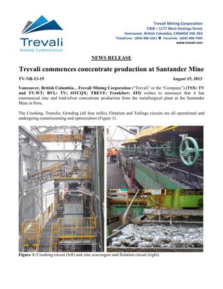 NEWS RELEASE
Trevali commences concentrate production at Santander Mine
TV-NR-13-19 August 15, 2013
Vancouver, British Columbia…Trevali Mining Corporation (“Trevali” or the “Company”) (TSX: TV
and TV.WT; BVL: TV; OTCQX: TREVF; Frankfurt: 4TI) wishes to announce that it has
commenced zinc and lead-silver concentrate production from the metallurgical plant at the Santander
Mine in Peru.
The Crushing, Transfer, Grinding (all four mills), Flotation and Tailings circuits are all operational and
undergoing commissioning and optimization (Figure 1).
Figure 1: Crushing circuit (left) and zinc scavengers and flotation circuit (right).
Trevali Mining Corporation
2300 – 1177 West Hastings Street
Vancouver, British Columbia, CANADA V6E 2K3
Telephone: (604) 488-1661  Facsimile: (604) 408-7499
www.trevali.com
 