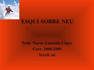 ESQUÍ SOBRE NEU Nom :  Naroa   Zancada   Lòpez Curs :  2008/2009 Nivell: 6è 