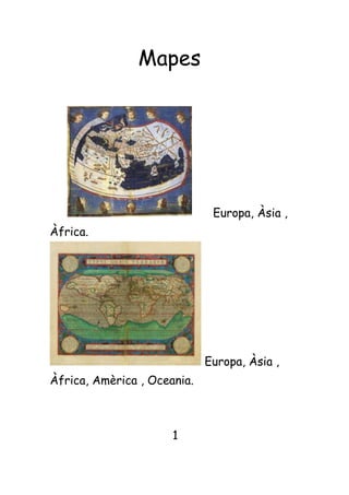        Mapes            Europa, Àsia , Àfrica.                                                                            Europa, Àsia , Àfrica, Amèrica , Oceania.                                    1 Diferencies dels dos mapes Ortelius Ptolomeu  El mapa de Ptolomeu falten 2 continents 2 Comparació amb els     planisferis actuals  La Antàrtida no surt.   Nomes surt la part de Africà Mediterrània i el continent Asiàtic surt a mitges. 3                 Mapes antics Ptolomeu No surt, perquè encara no havien descobert Amèrica.  4 Treball de recerca                                         Noms:Gisela,Laia,Yasmin Curs:1ra                              Professora:Lourdes Data:30/10/09 Índex Mapes.........................................pag1 Diferencies dels dos mapes..pag2 Comparació amb els planisferis actuals.........................................pag3 Mapes antics..............................pag4 