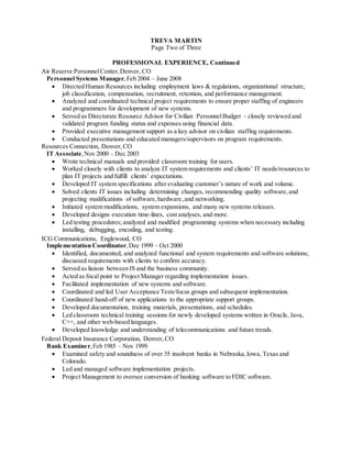 TREVA MARTIN
Page Two of Three
PROFESSIONAL EXPERIENCE, Continued
Air Reserve PersonnelCenter,Denver, CO
Personnel Systems Manager,Feb 2004 – June 2008
 Directed Human Resources including employment laws & regulations, organizational structure,
job classification, compensation, recruitment, retention, and performance management.
 Analyzed and coordinated technical project requirements to ensure proper staffing of engineers
and programmers for development of new systems.
 Served as Directorate Resource Advisor for Civilian PersonnelBudget – closely reviewed and
validated program funding status and expenses using financial data.
 Provided executive management support as a key advisor on civilian staffing requirements.
 Conducted presentations and educated managers/supervisors on program requirements.
Resources Connection, Denver,CO
IT Associate,Nov 2000 – Dec 2003
 Wrote technical manuals and provided classroom training for users.
 Worked closely with clients to analyze IT system requirements and clients’ IT needs/resources to
plan IT projects and fulfill clients’ expectations.
 Developed IT system specifications after evaluating customer’s nature of work and volume.
 Solved clients IT issues including determining changes, recommending quality software,and
projecting modifications of software,hardware, and networking.
 Initiated system modifications, system expansions, and many new systems releases.
 Developed designs execution time-lines, cost analyses, and more.
 Led testing procedures; analyzed and modified programming systems when necessary including
installing, debugging, encoding, and testing.
ICG Communications, Englewood, CO
Implementation Coordinator,Dec 1999 – Oct 2000
 Identified, documented, and analyzed functional and system requirements and software solutions;
discussed requirements with clients to confirm accuracy.
 Served as liaison between IS and the business community.
 Acted as focal point to Project Manager regarding implementation issues.
 Facilitated implementation of new systems and software.
 Coordinated and led User Acceptance Tests/focus groups and subsequent implementation.
 Coordinated hand-off of new applications to the appropriate support groups.
 Developed documentation, training materials, presentations, and schedules.
 Led classroom technical training sessions for newly developed systems written in Oracle, Java,
C++, and other web-based languages.
 Developed knowledge and understanding of telecommunications and future trends.
Federal Deposit Insurance Corporation, Denver,CO
Bank Examiner,Feb 1985 – Nov 1999
 Examined safety and soundness of over 35 insolvent banks in Nebraska,Iowa, Texas and
Colorado.
 Led and managed software implementation projects.
 Project Management to oversee conversion of banking software to FDIC software.
 