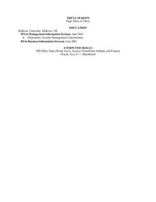 TREVA MARTIN
Page Three of Three
EDUCATION
Bellevue University, Bellevue, NE
MS in Management Information Systems,June 2010
 Information Security Management Concentration
BS in BusinessInformation Systems,June 2001
COMPUTER SKILLS
MS Office Suite (Word, Excel, Access, PowerPoint, Outlook, and Project)
Oracle, Java, C++, Blackboard
 