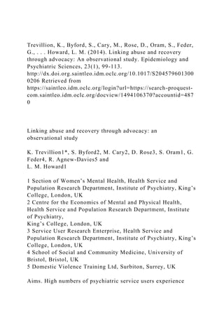 Trevillion, K., Byford, S., Cary, M., Rose, D., Oram, S., Feder,
G., . . . Howard, L. M. (2014). Linking abuse and recovery
through advocacy: An observational study. Epidemiology and
Psychiatric Sciences, 23(1), 99-113.
http://dx.doi.org.saintleo.idm.oclc.org/10.1017/S204579601300
0206 Retrieved from
https://saintleo.idm.oclc.org/login?url=https://search-proquest-
com.saintleo.idm.oclc.org/docview/1494106370?accountid=487
0
Linking abuse and recovery through advocacy: an
observational study
K. Trevillion1*, S. Byford2, M. Cary2, D. Rose3, S. Oram1, G.
Feder4, R. Agnew-Davies5 and
L. M. Howard1
1 Section of Women’s Mental Health, Health Service and
Population Research Department, Institute of Psychiatry, King’s
College, London, UK
2 Centre for the Economics of Mental and Physical Health,
Health Service and Population Research Department, Institute
of Psychiatry,
King’s College, London, UK
3 Service User Research Enterprise, Health Service and
Population Research Department, Institute of Psychiatry, King’s
College, London, UK
4 School of Social and Community Medicine, University of
Bristol, Bristol, UK
5 Domestic Violence Training Ltd, Surbiton, Surrey, UK
Aims. High numbers of psychiatric service users experience
 
