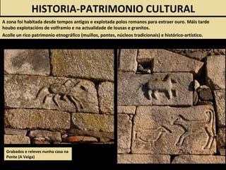 Grabados e releves nunha casa na
Ponte (A Veiga)
HISTORIA-PATRIMONIO CULTURAL
A zona foi habitada desde tempos antigos e explotada polos romanos para extraer ouro. Máis tarde
houbo explotacións de volframio e na actualidade de lousas e granitos.
Acolle un rico patrimonio etnográfico (muíños, pontes, núcleos tradicionais) e histórico-artístico.
 