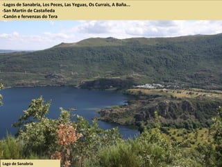 -Lagos de Sanabria, Los Peces, Las Yeguas, Os Currais, A Baña...
-San Martín de Castañeda
-Canón e fervenzas do Tera
Lago de Sanabria
 