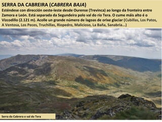 SERRA DA CABREIRA (CABRERA BAJA)
Esténdese con dirección oeste-leste desde Ourense (Trevinca) ao longo da fronteira entre
Zamora e León. Está separada da Segundeira polo val do río Tera. O cume máis alto é o
Vizcodillo (2.121 m). Acolle un grande número de lagoas de orixe glaciar (Cubillas, Los Patos,
A Ventosa, Los Peces, Truchillas, Riopedro, Malicioso, La Baña, Sanabria...)
Serra da Cabrera e val do Tera
 