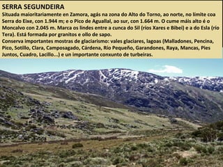 SERRA SEGUNDEIRA
Situada maioritariamente en Zamora, agás na zona do Alto do Torno, ao norte, no límite coa
Serra do Eixe, con 1.944 m; e o Pico de Aguallal, ao sur, con 1.664 m. O cume máis alto é o
Moncalvo con 2.045 m. Marca os lindes entre a cunca do Sil (ríos Xares e Bibei) e a do Esla (río
Tera). Está formada por granitos e ollo de sapo.
Conserva importantes mostras de glaciarismo: vales glaciares, lagoas (Malladones, Pencina,
Pico, Sotillo, Clara, Camposagado, Cárdena, Río Pequeño, Garandones, Raya, Mancas, Pies
Juntos, Cuadro, Lacillo...) e un importante conxunto de turbeiras.
 