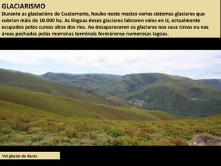 GLACIARISMO
Durante as glaciacións do Cuaternario, houbo neste macizo varios sistemas glaciares que
cubrían máis de 10.000 ha. As línguas deses glaciares labraron vales en U, actualmente
ocupados polos cursos altos dos ríos. Ao desapareceren os glaciares nos seus circos ou nas
áreas pechadas polas morrenas terminais formáronse numerosas lagoas.
Val glaciar do Xares
 