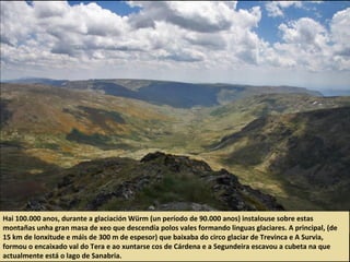 Hai 100.000 anos, durante a glaciación Würm (un período de 90.000 anos) instalouse sobre estas
montañas unha gran masa de xeo que descendía polos vales formando linguas glaciares. A principal, (de
15 km de lonxitude e máis de 300 m de espesor) que baixaba do circo glaciar de Trevinca e A Survia,
formou o encaixado val do Tera e ao xuntarse cos de Cárdena e a Segundeira escavou a cubeta na que
actualmente está o lago de Sanabria.
 