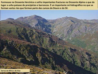 Formouse na Oroxenia Hercínica e sufríu importantes fracturas na Oroxenia Alpina o que da
lugar a unha paisaxe de precipicios e barrancos. É un importante nó hidrográfico no que se
forman varios ríos que forman parte das cuncas do Douro e do Sil.
Serras da Mina e do Eixe
 