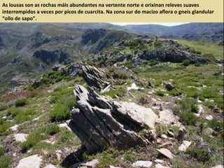 As lousas son as rochas máis abundantes na vertente norte e orixinan releves suaves
interrompidos a veces por picos de cuarcita. Na zona sur do macizo aflora o gneis glandular
“ollo de sapo”.
 