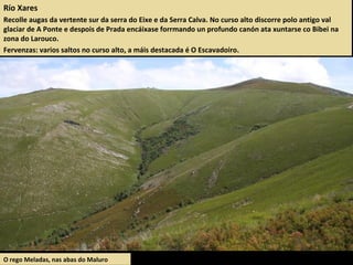 Río Xares
Recolle augas da vertente sur da serra do Eixe e da Serra Calva. No curso alto discorre polo antigo val
glaciar de A Ponte e despois de Prada encáixase forrmando un profundo canón ata xuntarse co Bibei na
zona do Larouco.
Fervenzas: varios saltos no curso alto, a máis destacada é O Escavadoiro.
O rego Meladas, nas abas do Maluro
 