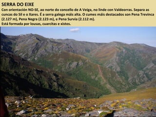 SERRA DO EIXE
Con orientación NO-SE, ao norte do concello de A Veiga, no linde con Valdeorras. Separa as
cuncas do Sil e o Xares. É a serra galega máis alta. O cumes máis destacados son Pena Trevinca
(2.127 m), Pena Negra (2.123 m), e Pena Survia (2.112 m).
Está formada por lousas, cuarcitas e xistos.
 