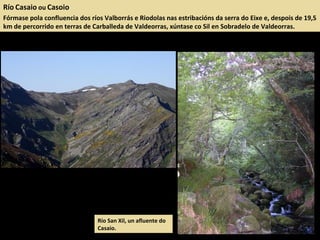 Río Casaio ou Casoio
Fórmase pola confluencia dos ríos Valborrás e Riodolas nas estribacións da serra do Eixe e, despois de 19,5
km de percorrido en terras de Carballeda de Valdeorras, xúntase co Sil en Sobradelo de Valdeorras.
Río San Xil, un afluente do
Casaio.
 