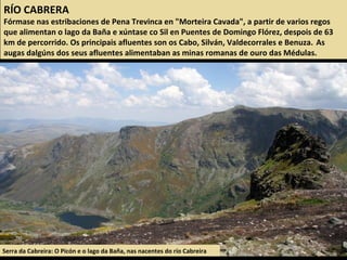Serra da Cabreira: O Picón e o lago da Baña, nas nacentes do río Cabreira
RÍO CABRERA
Fórmase nas estribaciones de Pena Trevinca en "Morteira Cavada", a partir de varios regos
que alimentan o lago da Baña e xúntase co Sil en Puentes de Domingo Flórez, despois de 63
km de percorrido. Os principais afluentes son os Cabo, Silván, Valdecorrales e Benuza. As
augas dalgúns dos seus afluentes alimentaban as minas romanas de ouro das Médulas.
 