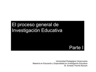 El proceso general de  Investigación Educativa Parte I Universidad Pedagógica Veracruzana Maestría en Educación y Especialidad en Investigación Educativa Dr. Ernesto Treviño Ronzón 