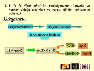 1. f: R→R, f(x)= x4+x3-2x fonksiyonunun, konveks ve
   konkav olduğu aralıkları ve varsa, dönüm noktalarını
   bulunuz?
Çözüm :
  f’(x)= 4x3+3x2-2           f’’(x)= 12x2+6x

               İkinci türevin kökleri:


                                          6x=0       x1= 0
 12x2+6x=0           6x(2x+1) = 0
                                         (2x+1)= 0      x2=-1
 