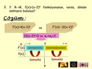 2. f: R→R, f(x)=(x-2)4 fonksiyonunun, varsa, dönüm
   noktasını bulunuz?

Çözüm :
     f’(x)=4(x-2)3         ve       f’’(x)= 12(x-2)2

                12(x-2)2=0 ⇒ x1=x2=2

          x      - ∞            2             + ∞
        f’’(x)         +              +
         f(x)
                   konveks          konveks

                                ?
 