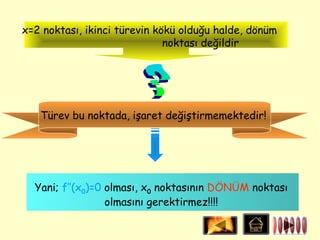 x=2 noktası, ikinci türevin kökü olduğu halde, dönüm
                              noktası değildir




   Türev bu noktada, işaret değiştirmemektedir!




  Yani; f’’(x0)=0 olması, x0 noktasının DÖNÜM noktası
                  olmasını gerektirmez!!!!
 
