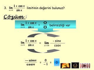 1 + cos x
3. lim            limitinin değerini bulunuz?
   x→ π   sin x

Çözüm :
                 1 + cos x     0
            lim            =     belirsizliği var
            x→ π   sin x       0



                 1 + cos x           - sinx
            lim            =   lim
            x→ π   sin x       x→π    cosx



               − sinπ        0
                           =    =      0
               cosπ          −1
 