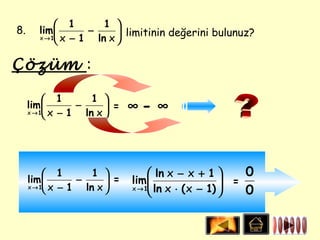  1         1 
8.      lim         −       limitinin değerini bulunuz?
        x → 1 x − 1   ln x 

Çözüm :

           1         1 
     lim 
     x → 1 x − 1
                  −       =
                    ln x 
                               ∞- ∞



           1         1            ln x − x + 1       0
     lim         −       =   lim 
                                    ln x ⋅ ( x − 1)  =
                                                     
     x → 1 x − 1   ln x      x →1
                                                       0
 